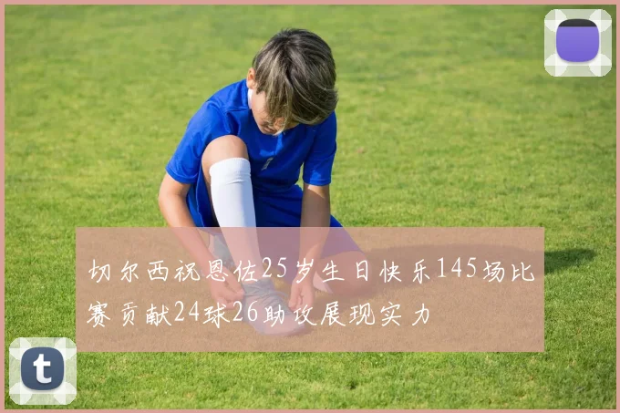切尔西祝恩佐25岁生日快乐145场比赛贡献24球26助攻展现实力