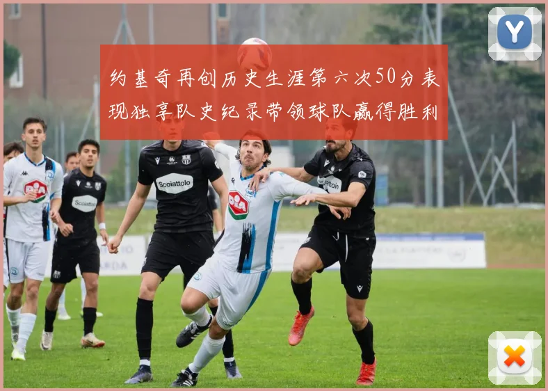 约基奇再创历史生涯第六次50分表现独享队史纪录带领球队赢得胜利