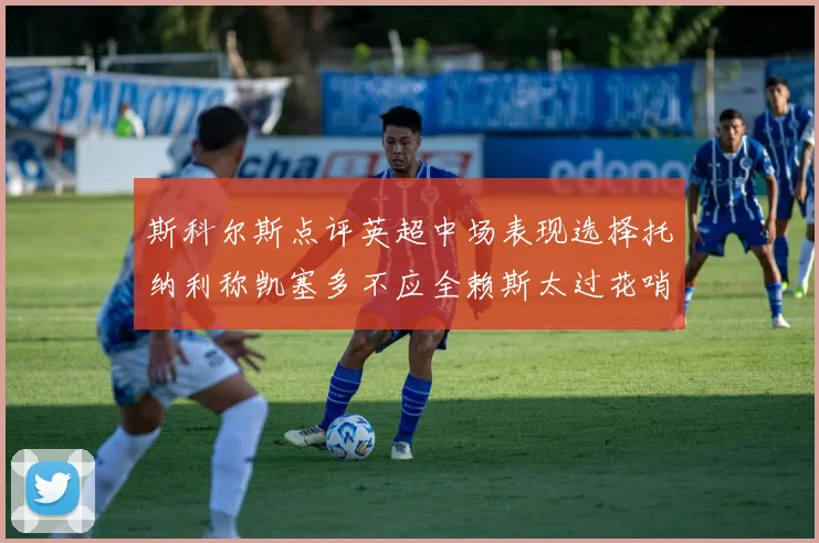 斯科尔斯点评英超中场表现选择托纳利称凯塞多不应全赖斯太过花哨
