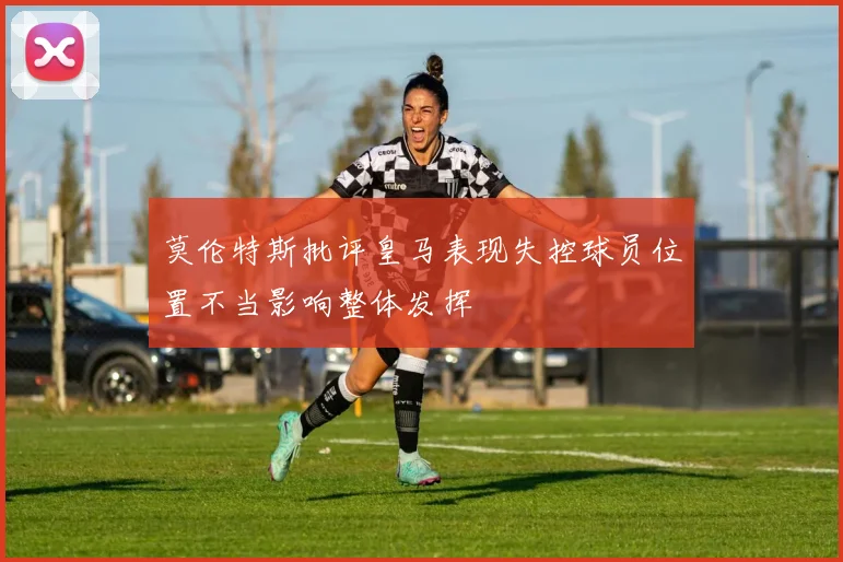 莫伦特斯批评皇马表现失控球员位置不当影响整体发挥