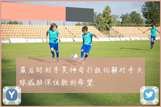 最后时刻李昊神奇扑救化解对手头球威胁保住胜利希望