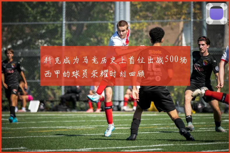 科克成为马竞历史上首位出战500场西甲的球员荣耀时刻回顾