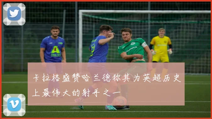 卡拉格盛赞哈兰德称其为英超历史上最伟大的射手之一