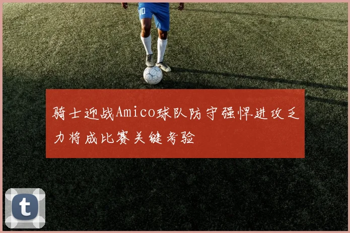 骑士迎战Amico球队防守强悍进攻乏力将成比赛关键考验
