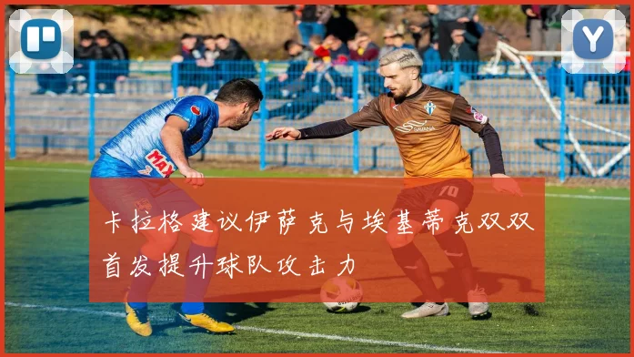 卡拉格建议伊萨克与埃基蒂克双双首发提升球队攻击力
