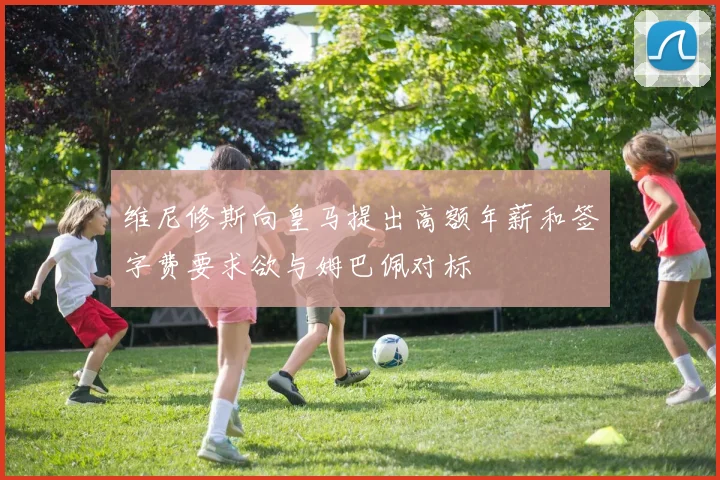 维尼修斯向皇马提出高额年薪和签字费要求欲与姆巴佩对标
