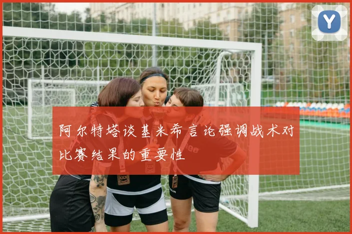 阿尔特塔谈基米希言论强调战术对比赛结果的重要性
