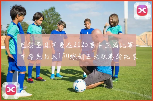 巴黎圣日耳曼在2025赛季正式比赛中率先打入150球创五大联赛新纪录